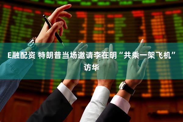 E融配資 特朗普當(dāng)場邀請李在明“共乘一架飛機”訪華