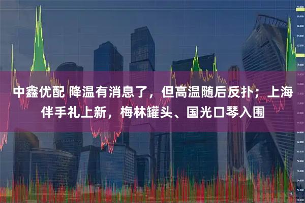 中鑫優(yōu)配 降溫有消息了，但高溫隨后反撲；上海伴手禮上新，梅林罐頭、國光口琴入圍