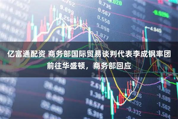 億富通配資 商務(wù)部國(guó)際貿(mào)易談判代表李成鋼率團(tuán)前往華盛頓，商務(wù)部回應(yīng)