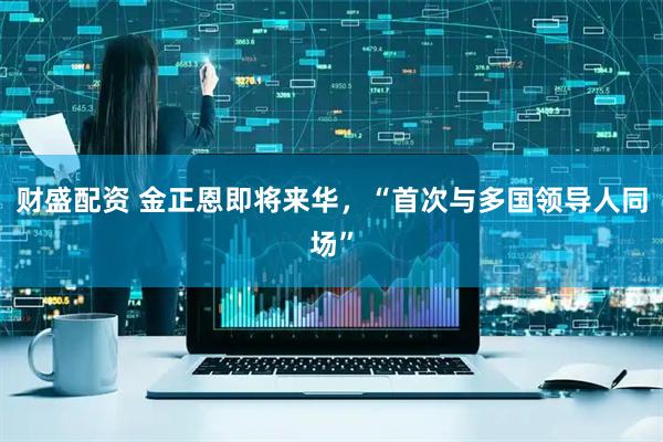 財(cái)盛配資 金正恩即將來(lái)華，“首次與多國(guó)領(lǐng)導(dǎo)人同場(chǎng)”