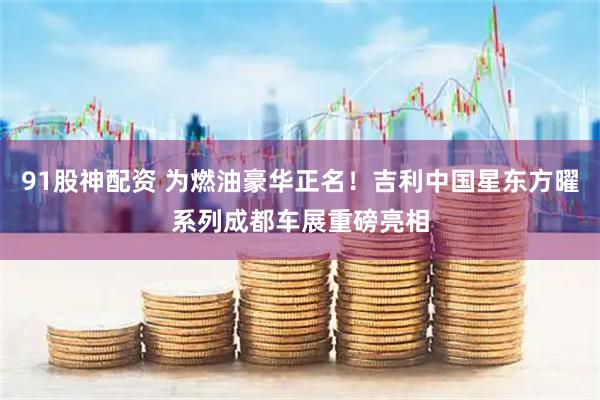 91股神配資 為燃油豪華正名！吉利中國星東方曜系列成都車展重磅亮相