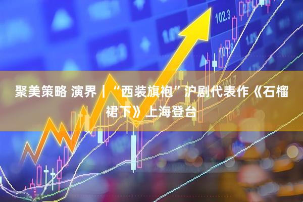 聚美策略 演界｜“西裝旗袍”滬劇代表作《石榴裙下》上海登臺