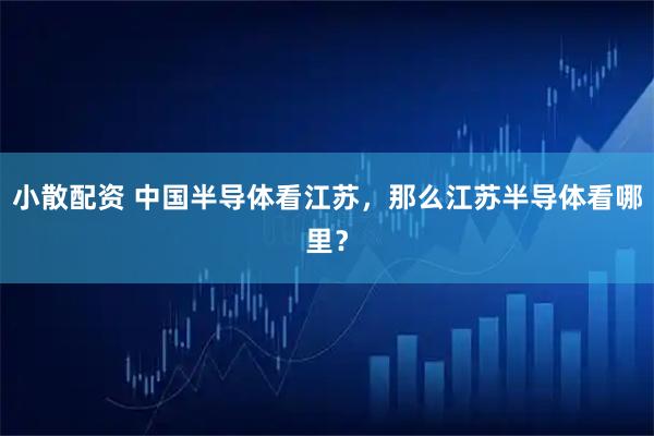 小散配資 中國半導(dǎo)體看江蘇，那么江蘇半導(dǎo)體看哪里？