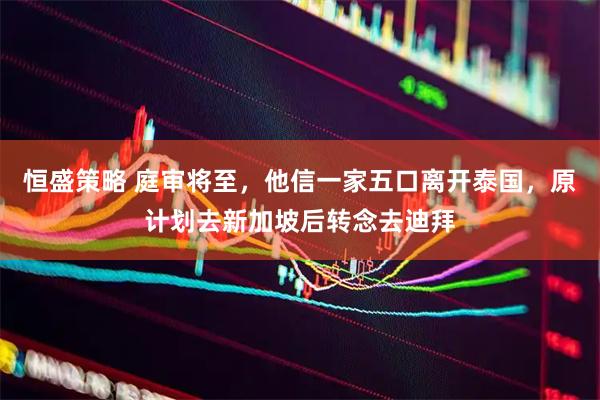 恒盛策略 庭審將至，他信一家五口離開(kāi)泰國(guó)，原計(jì)劃去新加坡后轉(zhuǎn)念去迪拜