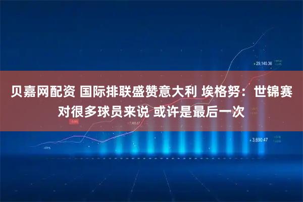 貝嘉網(wǎng)配資 國際排聯(lián)盛贊意大利 埃格努：世錦賽對(duì)很多球員來說 或許是最后一次