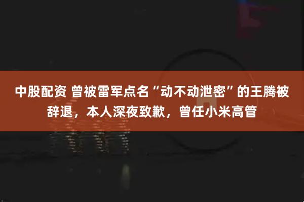 中股配資 曾被雷軍點(diǎn)名“動(dòng)不動(dòng)泄密”的王騰被辭退，本人深夜致歉，曾任小米高管
