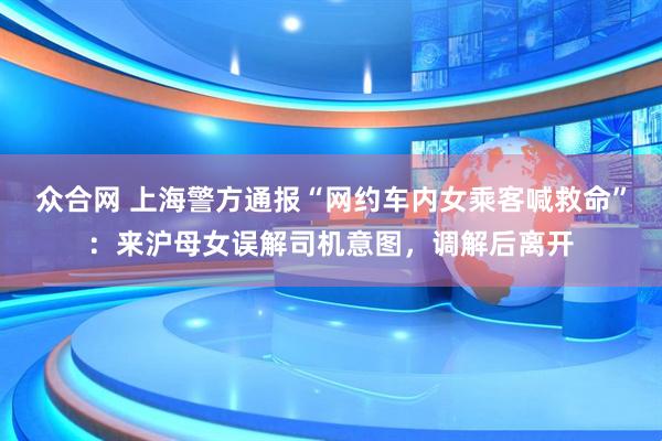 眾合網(wǎng) 上海警方通報(bào)“網(wǎng)約車內(nèi)女乘客喊救命”：來滬母女誤解司機(jī)意圖，調(diào)解后離開