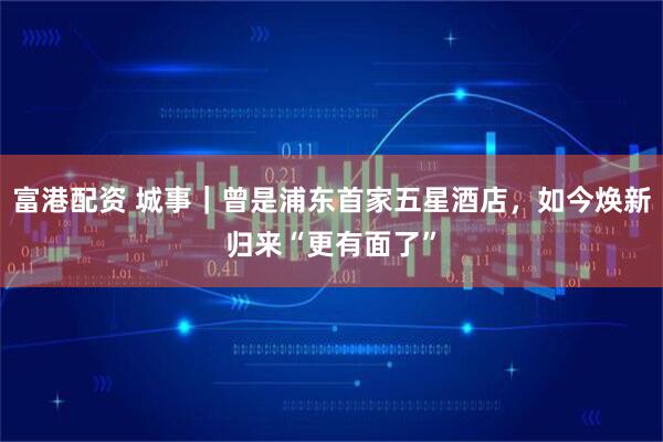 富港配資 城事｜曾是浦東首家五星酒店，如今煥新歸來“更有面了”