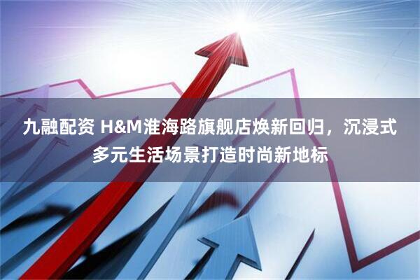 九融配資 H&M淮海路旗艦店煥新回歸，沉浸式多元生活場景打造時尚新地標(biāo)